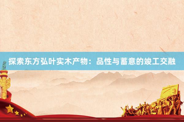 探索东方弘叶实木产物：品性与蓄意的竣工交融