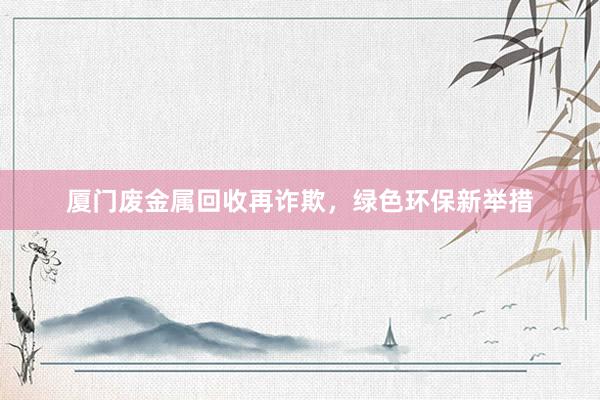 厦门废金属回收再诈欺，绿色环保新举措
