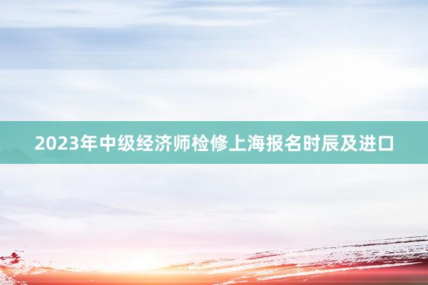 2023年中级经济师检修上海报名时辰及进口